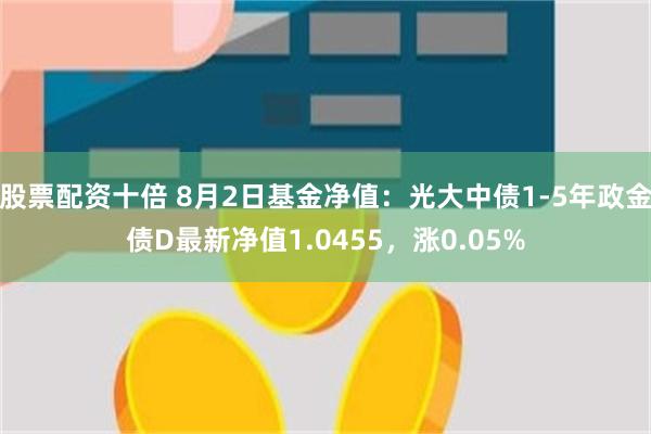 股票配资十倍 8月2日基金净值：光大中债1-5年政金债D最新净值1.0455，涨0.05%