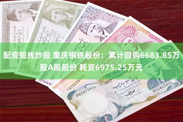 配资短线炒股 重庆钢铁股份：累计回购6683.85万股A股股份 耗资6975.25万元