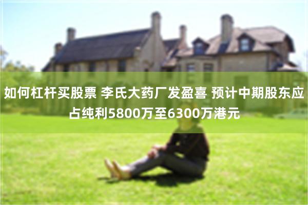 如何杠杆买股票 李氏大药厂发盈喜 预计中期股东应占纯利5800万至6300万港元