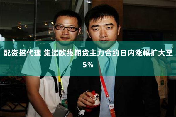 配资招代理 集运欧线期货主力合约日内涨幅扩大至5%