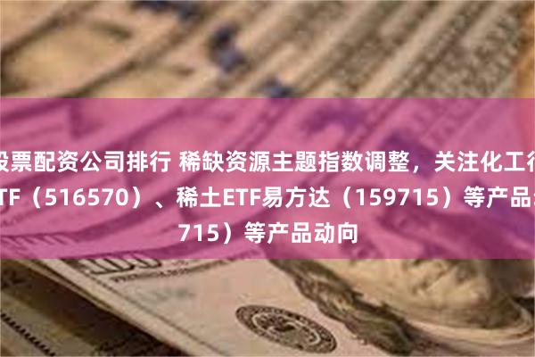 股票配资公司排行 稀缺资源主题指数调整，关注化工行业ETF（516570）、稀土ETF易方达（159715）等产品动向