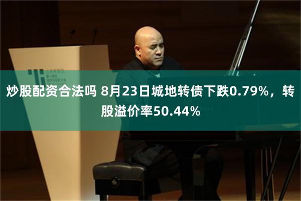 炒股配资合法吗 8月23日城地转债下跌0.79%，转股溢价率50.44%