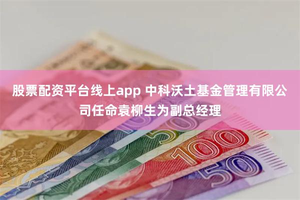 股票配资平台线上app 中科沃土基金管理有限公司任命袁柳生为副总经理