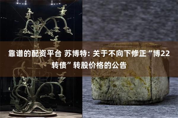 靠谱的配资平台 苏博特: 关于不向下修正“博22转债”转股价格的公告