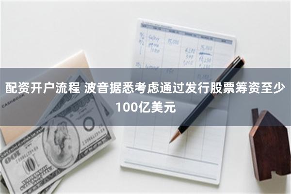 配资开户流程 波音据悉考虑通过发行股票筹资至少100亿美元