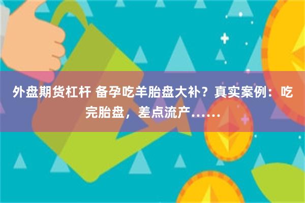 外盘期货杠杆 备孕吃羊胎盘大补？真实案例：吃完胎盘，差点流产……