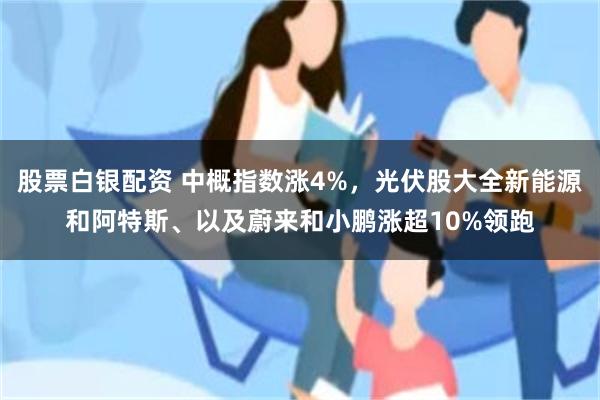 股票白银配资 中概指数涨4%，光伏股大全新能源和阿特斯、以及蔚来和小鹏涨超10%领跑