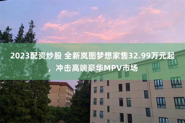 2023配资炒股 全新岚图梦想家售32.99万元起，冲击高端豪华MPV市场