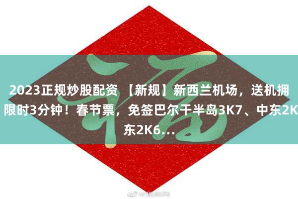 2023正规炒股配资 【新规】新西兰机场，送机拥抱，限时3分钟！春节票，免签巴尔干半岛3K7、中东2K6…