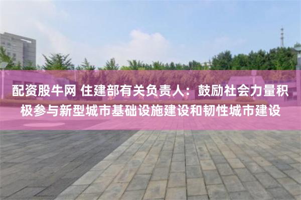 配资股牛网 住建部有关负责人：鼓励社会力量积极参与新型城市基础设施建设和韧性城市建设