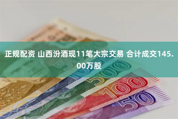 正规配资 山西汾酒现11笔大宗交易 合计成交145.00万股