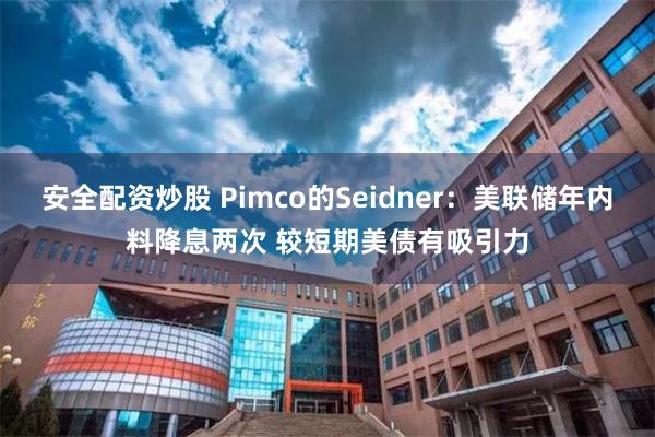 安全配资炒股 Pimco的Seidner：美联储年内料降息两次 较短期美债有吸引力