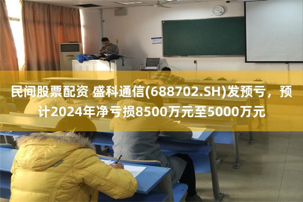 民间股票配资 盛科通信(688702.SH)发预亏，预计2024年净亏损8500万元至5000万元