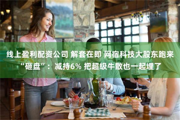 线上盈利配资公司 解套在即 网宿科技大股东跑来“砸盘”：减持6% 把超级牛散也一起埋了