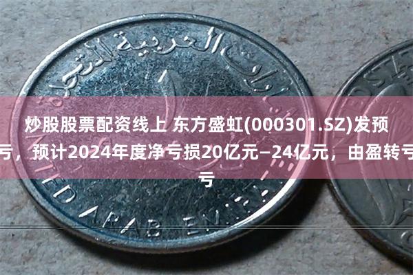 炒股股票配资线上 东方盛虹(000301.SZ)发预亏，预计2024年度净亏损20亿元—24亿元，由盈转亏