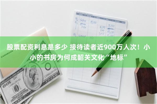 股票配资利息是多少 接待读者近900万人次！小小的书房为何成韶关文化“地标”